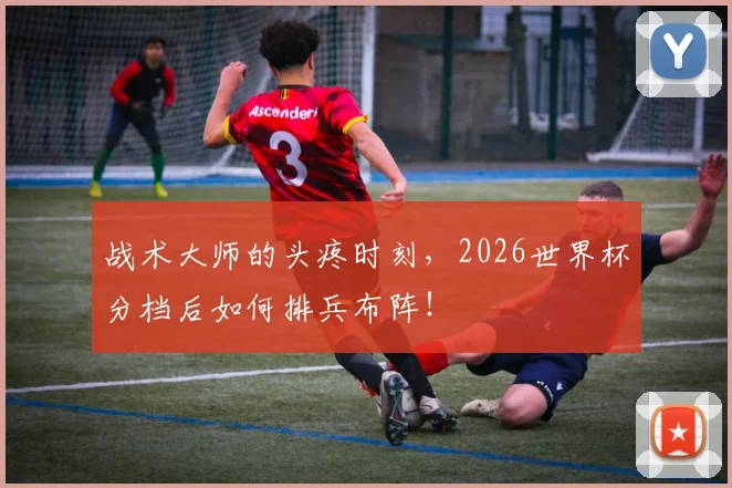 战术大师的头疼时刻，2026世界杯分档后如何排兵布阵！
