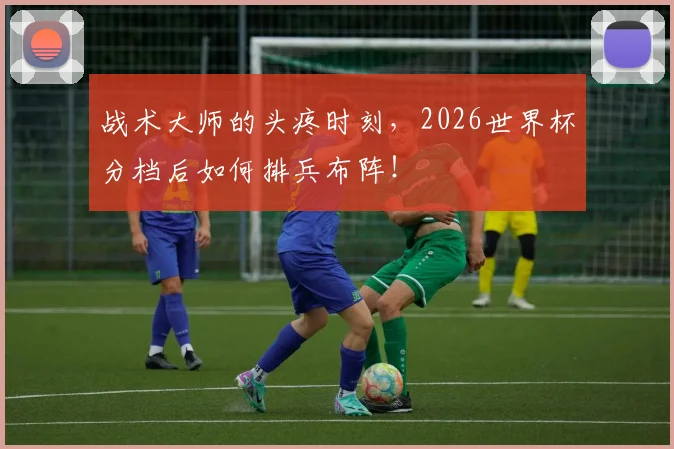 战术大师的头疼时刻,2026世界杯分档后如何排兵布阵!
