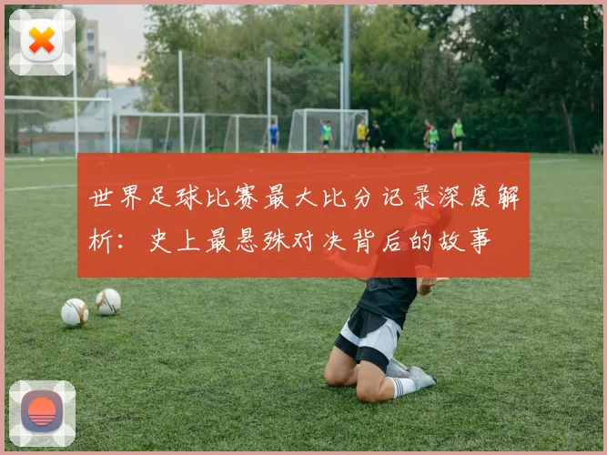 世界足球比赛最大比分记录深度解析:史上最悬殊对决背后的故事