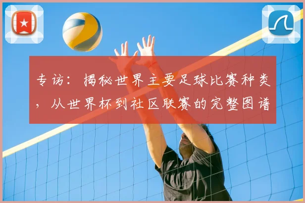 专访：揭秘世界主要足球比赛种类，从世界杯到社区联赛的完整图谱