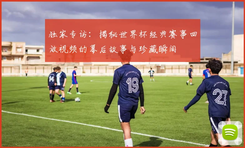 独家专访：揭秘世界杯经典赛事回放视频的幕后故事与珍藏瞬间