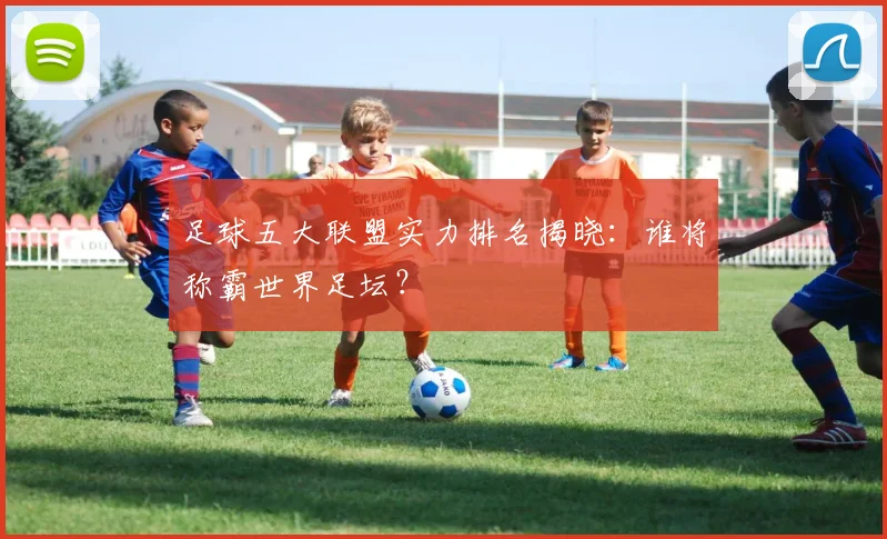 足球五大联盟实力排名揭晓:谁将称霸世界足坛?