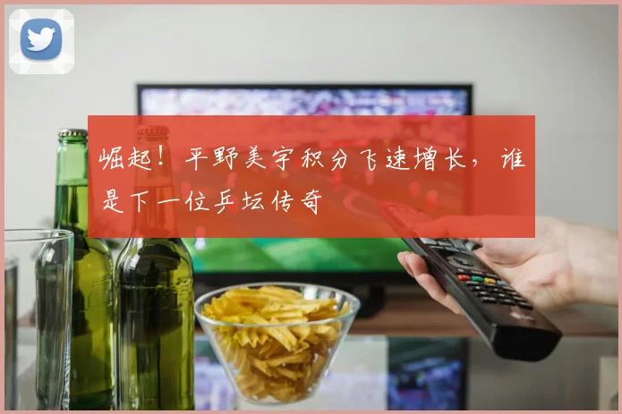 崛起!平野美宇积分飞速增长,谁是下一位乒坛传奇