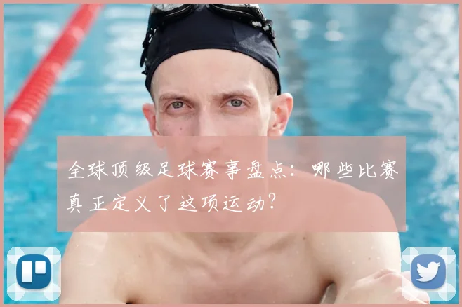 全球顶级足球赛事盘点:哪些比赛真正定义了这项运动?