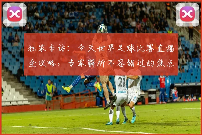 独家专访:今天世界足球比赛直播全攻略,专家解析不容错过的焦点战