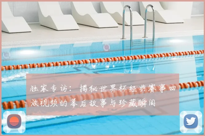 独家专访：揭秘世界杯经典赛事回放视频的幕后故事与珍藏瞬间
