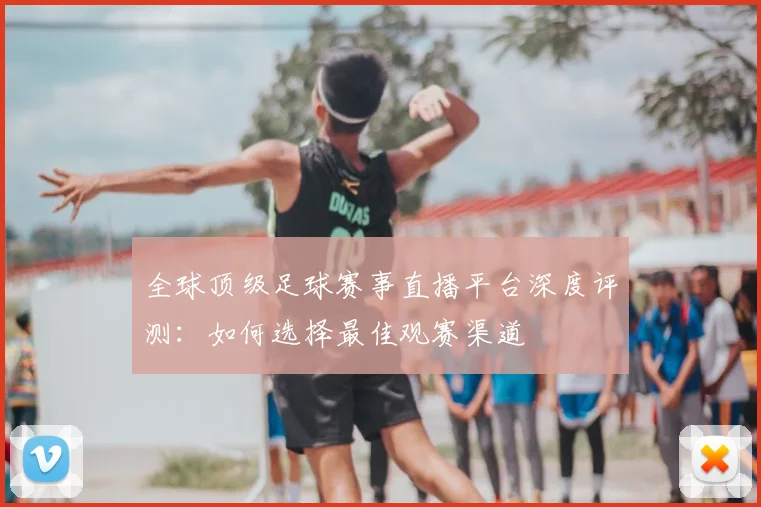 全球顶级足球赛事直播平台深度评测:如何选择最佳观赛渠道