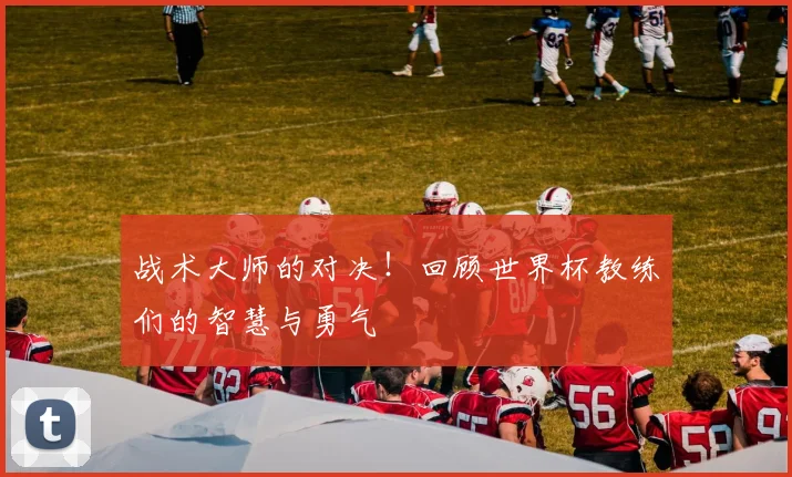 战术大师的对决!回顾世界杯教练们的智慧与勇气